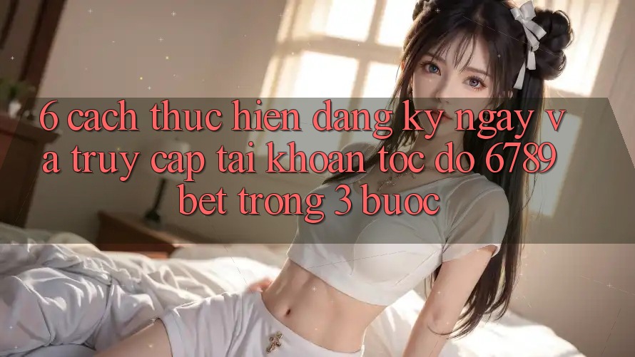 6. Cách thực hiện Đăng ký ngay và Truy cập tài khoản Tốc độ 6789bet Trong 3 Bước