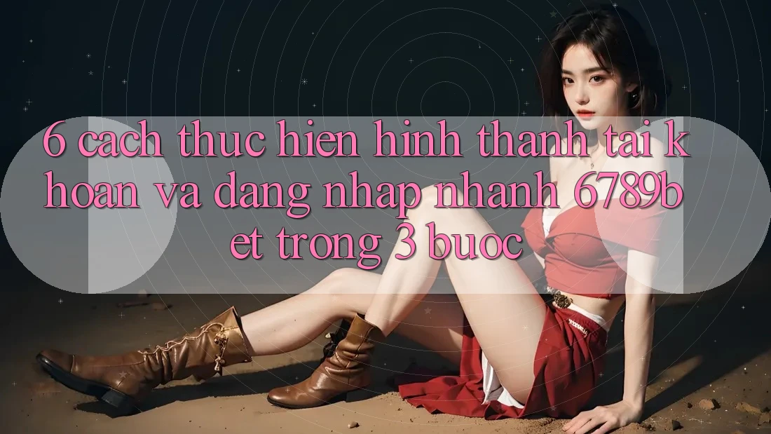 6. Cách thực hiện Hình thành tài khoản và Đăng Nhập Nhanh 6789bet Trong 3 Bước