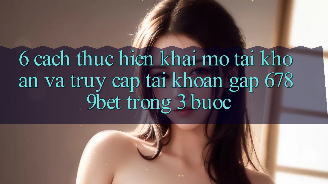 6. Cách thực hiện Khai mở tài khoản và Truy cập tài khoản Gấp 6789bet Trong 3 Bước