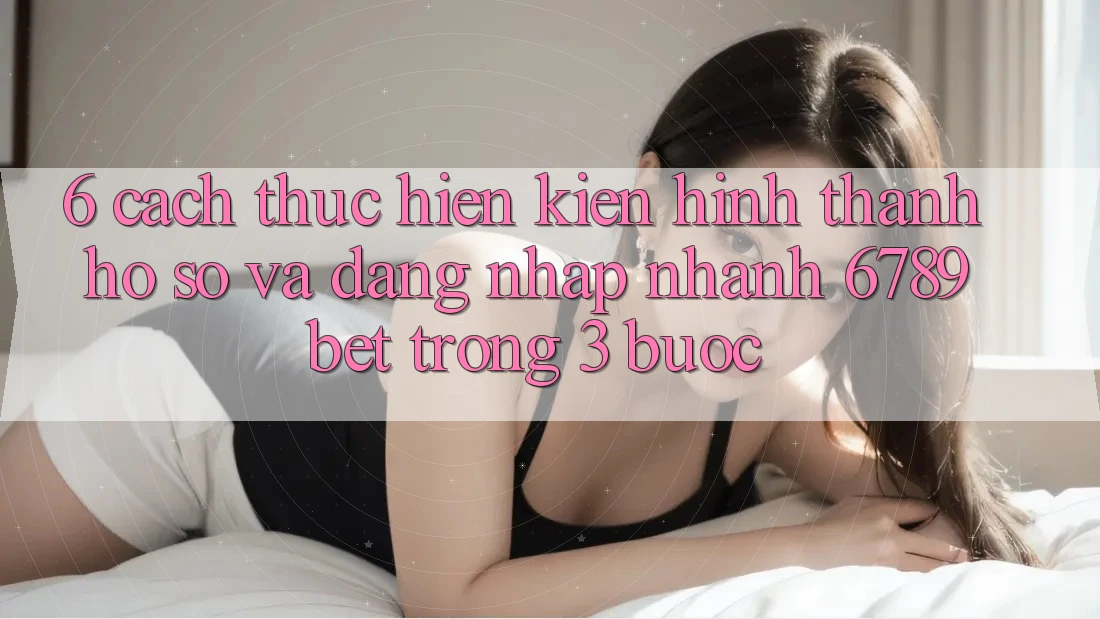 6. Cách thực hiện Kiến hình thành hồ sơ và Đăng Nhập Nhanh 6789bet Trong 3 Bước