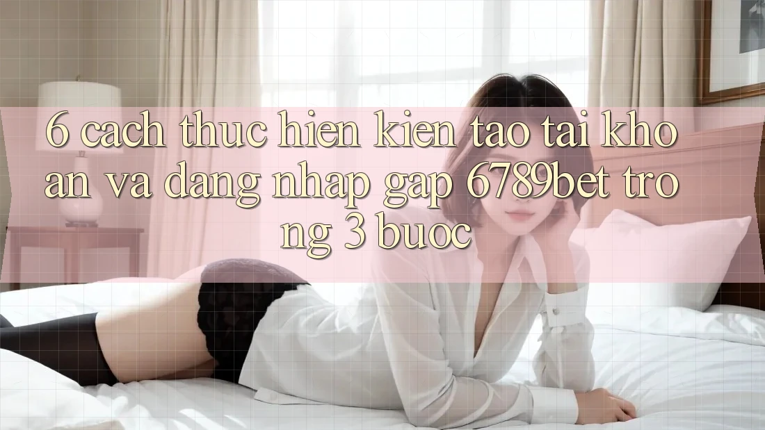 6. Cách thực hiện Kiến tạo tài khoản và Đăng Nhập Gấp 6789bet Trong 3 Bước