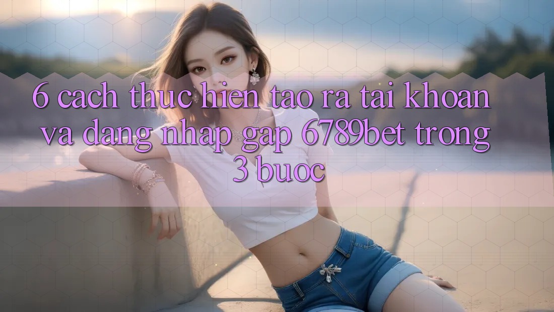 6. Cách thực hiện Tạo ra tài khoản và Đăng Nhập Gấp 6789bet Trong 3 Bước