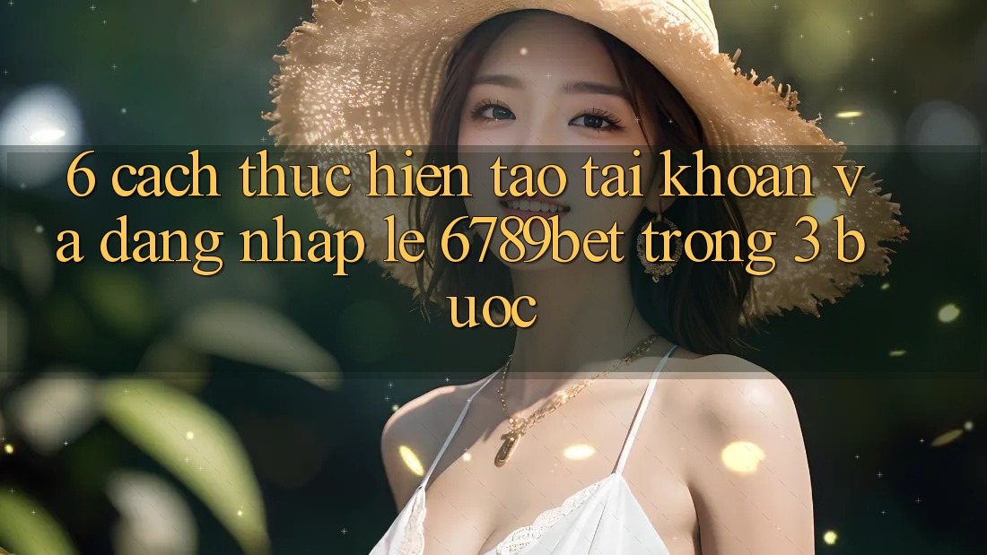 6. Cách thực hiện Tạo tài khoản và Đăng Nhập Lẹ 6789bet Trong 3 Bước