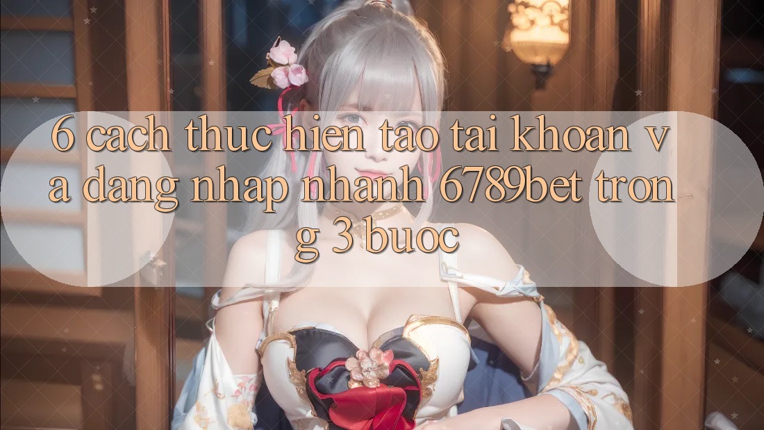 6. Cách thực hiện Tạo tài khoản và Đăng nhập Nhanh 6789bet Trong 3 Bước