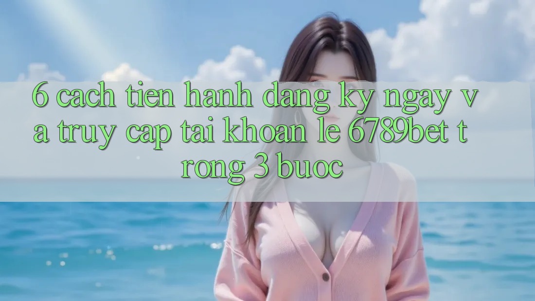 6. Cách tiến hành Đăng ký ngay và Truy cập tài khoản Lẹ 6789bet Trong 3 Bước