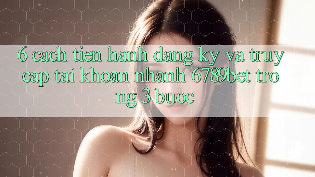6. Cách tiến hành Đăng ký và Truy cập tài khoản Nhanh 6789bet Trong 3 Bước