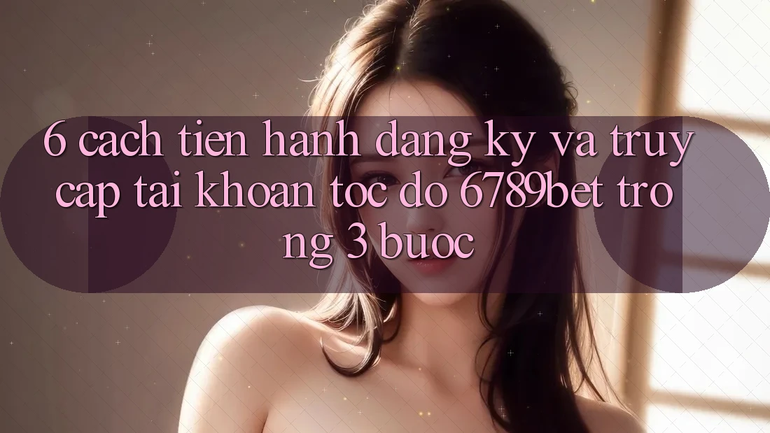 6. Cách tiến hành Đăng Ký và Truy cập tài khoản Tốc độ 6789bet Trong 3 Bước