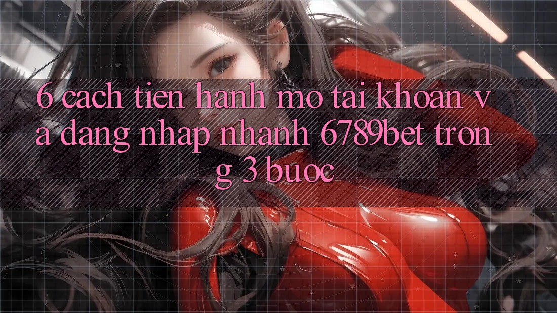 6. Cách tiến hành Mở tài khoản và Đăng nhập Nhanh 6789bet Trong 3 Bước