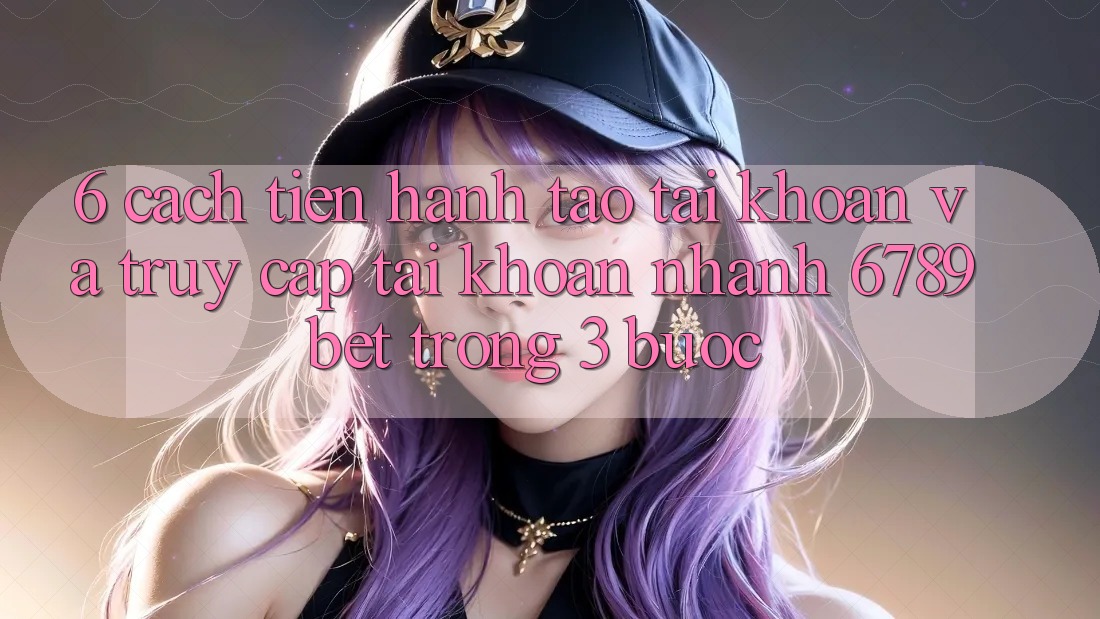 6. Cách tiến hành Tạo tài khoản và Truy cập tài khoản Nhanh 6789bet Trong 3 Bước