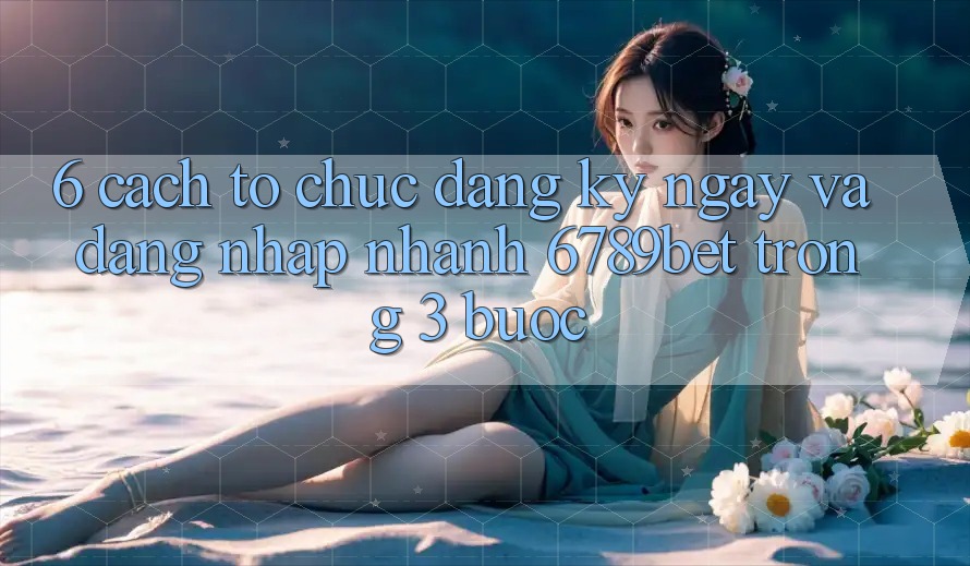 6. Cách tổ chức Đăng ký ngay và Đăng Nhập Nhanh 6789bet Trong 3 Bước