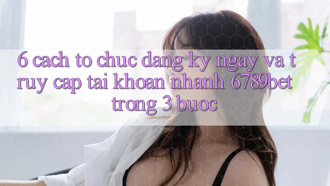 6. Cách tổ chức Đăng ký ngay và Truy cập tài khoản Nhanh 6789bet Trong 3 Bước