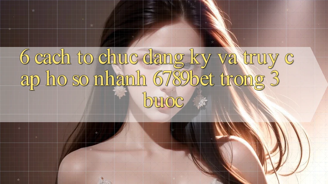 6. Cách tổ chức Đăng Ký và Truy cập hồ sơ Nhanh 6789bet Trong 3 Bước
