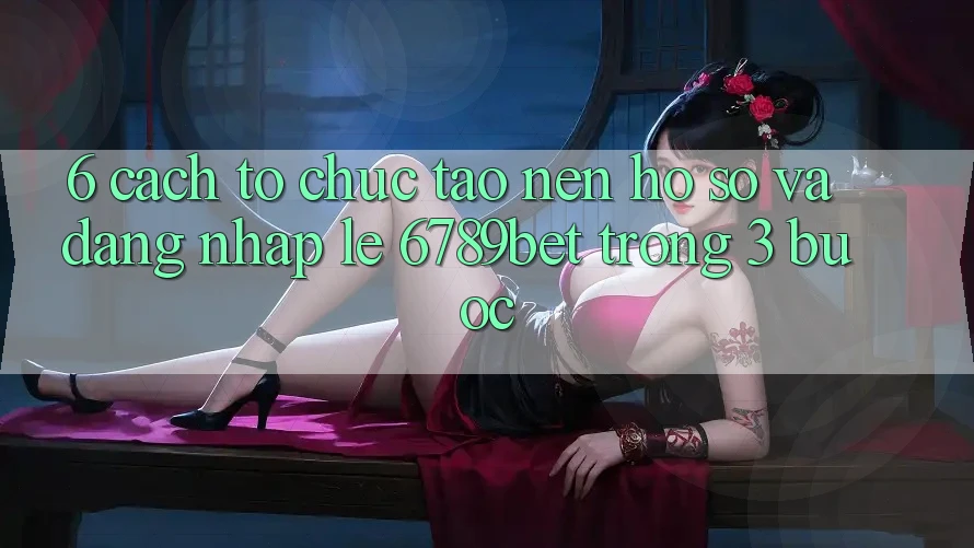 6. Cách tổ chức Tạo nên hồ sơ và Đăng Nhập Lẹ 6789bet Trong 3 Bước