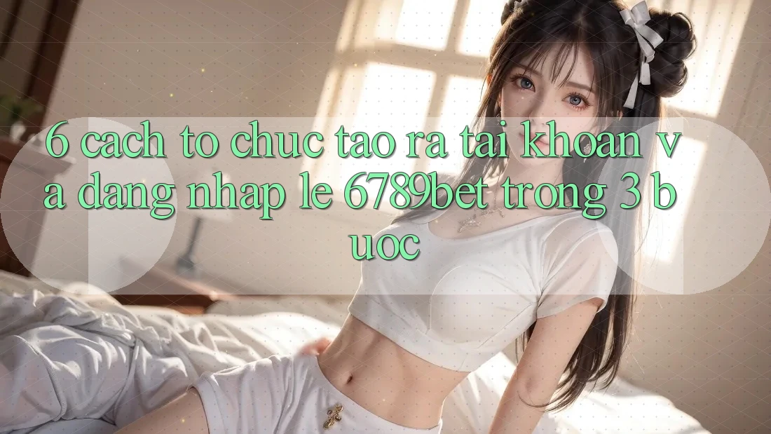 6. Cách tổ chức Tạo ra tài khoản và Đăng Nhập Lẹ 6789bet Trong 3 Bước