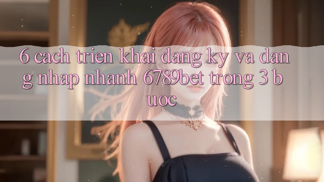 6. Cách triển khai Đăng Ký và Đăng Nhập Nhanh 6789bet Trong 3 Bước