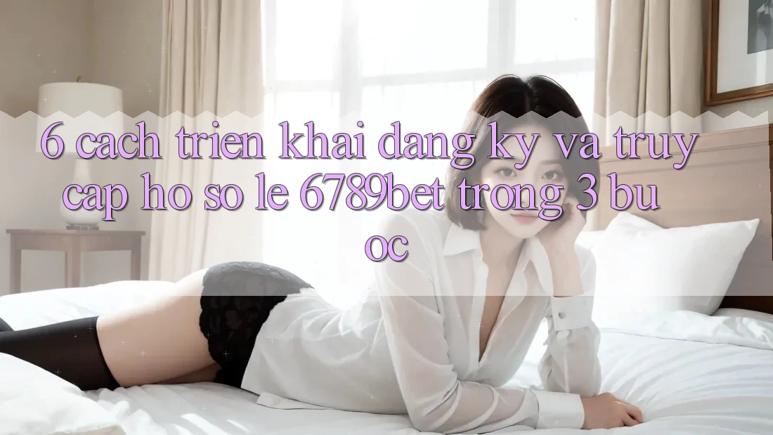 6. Cách triển khai Đăng Ký và Truy cập hồ sơ Lẹ 6789bet Trong 3 Bước