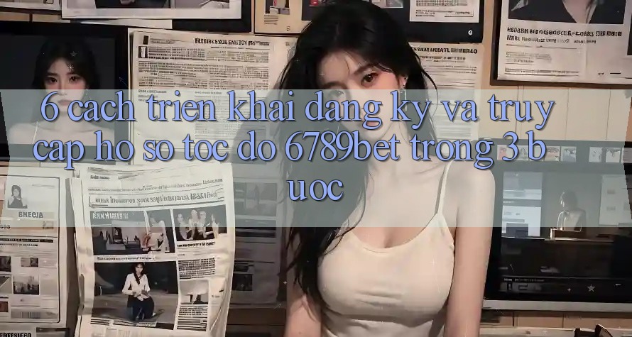 6. Cách triển khai Đăng Ký và Truy cập hồ sơ Tốc độ 6789bet Trong 3 Bước