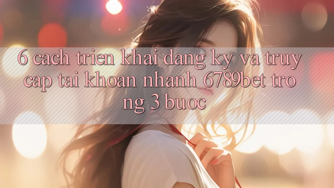 6. Cách triển khai Đăng Ký và Truy cập tài khoản Nhanh 6789bet Trong 3 Bước