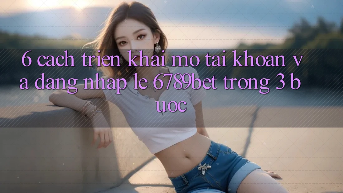 6. Cách triển khai Mở tài khoản và Đăng Nhập Lẹ 6789bet Trong 3 Bước