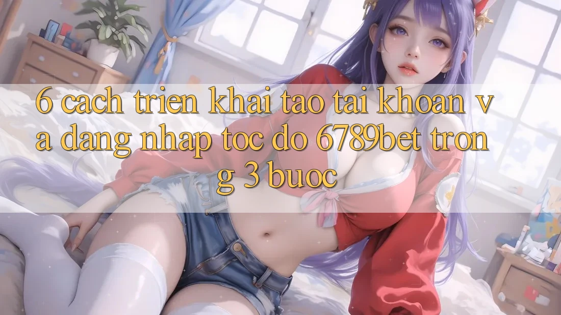 6. Cách triển khai Tạo tài khoản và Đăng Nhập Tốc độ 6789bet Trong 3 Bước