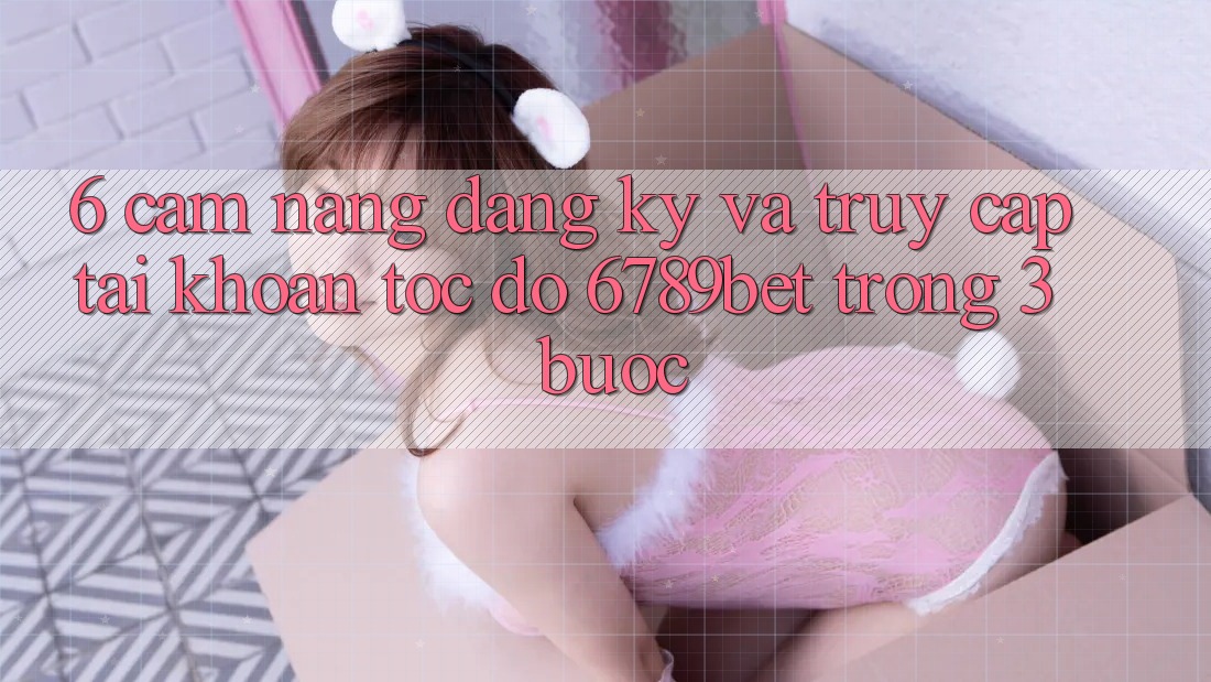 6. Cẩm nang Đăng Ký và Truy cập tài khoản Tốc độ 6789bet Trong 3 Bước