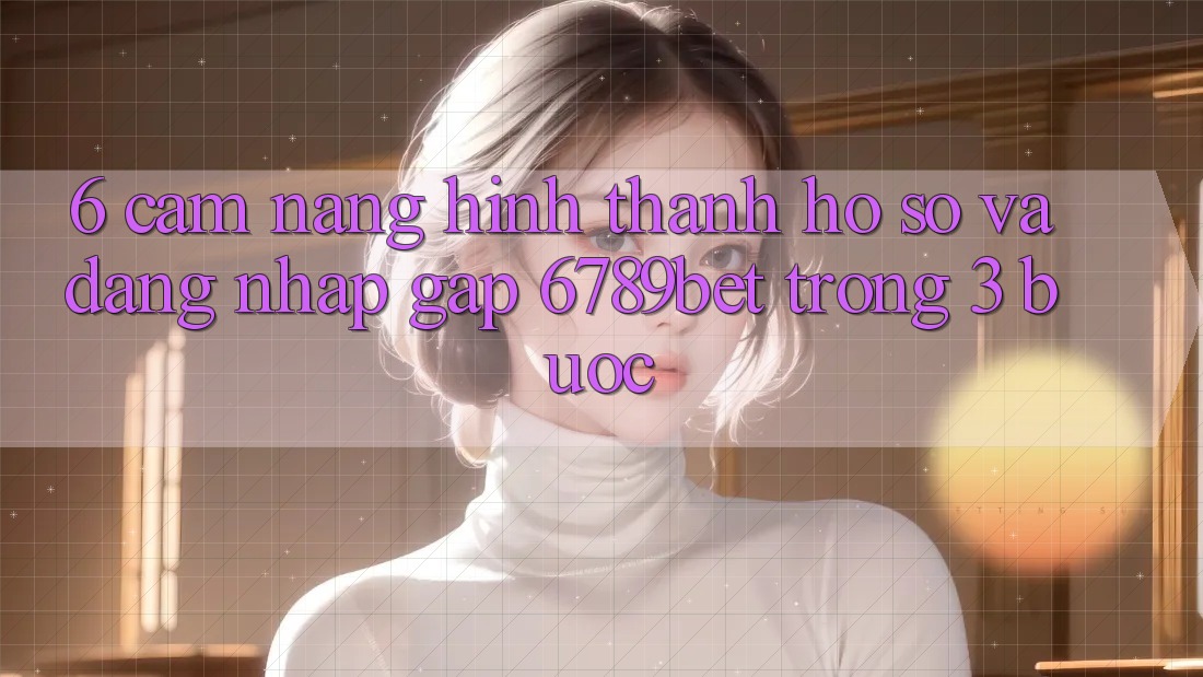 6. Cẩm nang Hình thành hồ sơ và Đăng Nhập Gấp 6789bet Trong 3 Bước