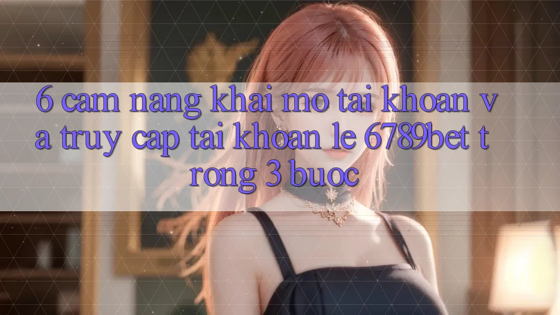 6. Cẩm nang Khai mở tài khoản và Truy cập tài khoản Lẹ 6789bet Trong 3 Bước