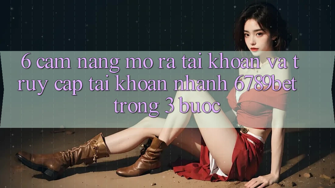 6. Cẩm nang Mở ra tài khoản và Truy cập tài khoản Nhanh 6789bet Trong 3 Bước