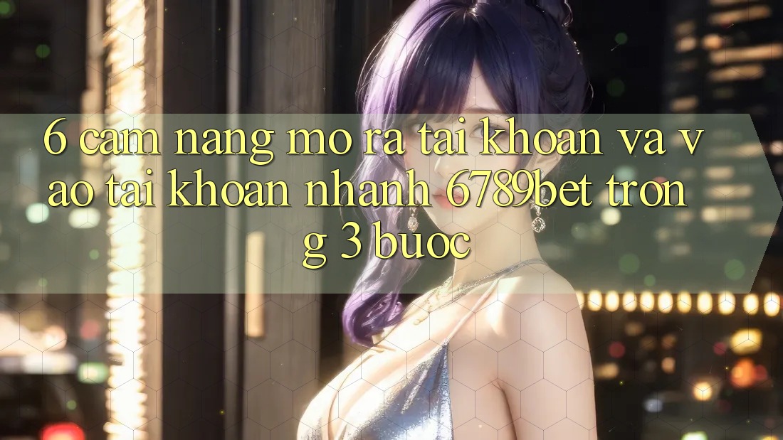6. Cẩm nang Mở ra tài khoản và Vào tài khoản Nhanh 6789bet Trong 3 Bước