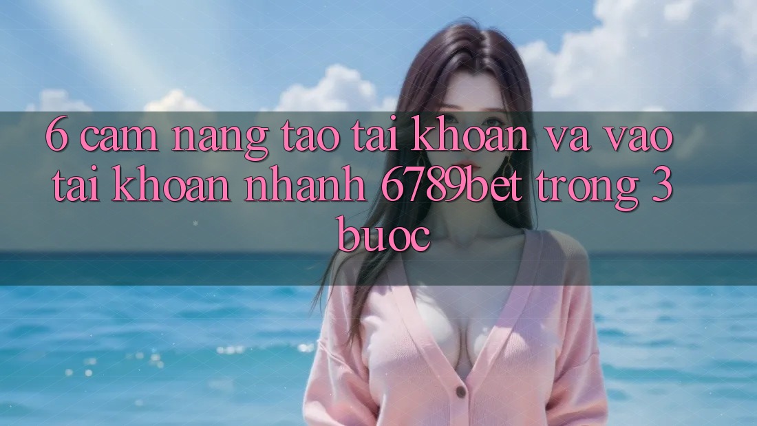 6. Cẩm nang Tạo tài khoản và Vào tài khoản Nhanh 6789bet Trong 3 Bước