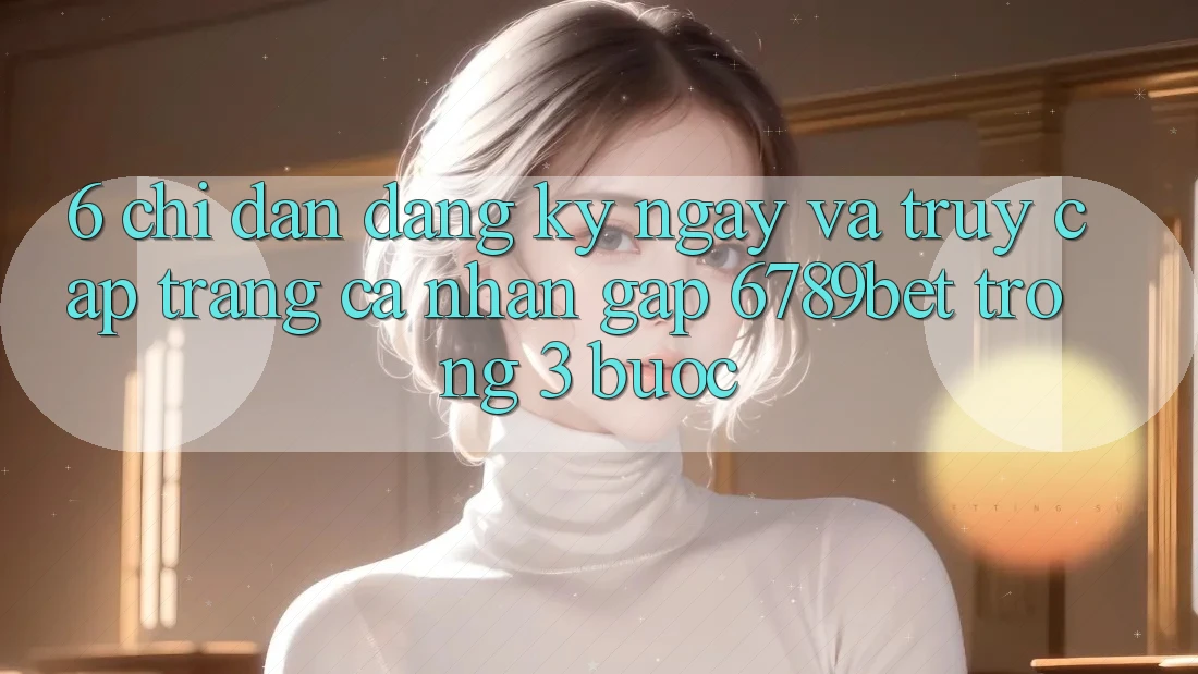 6. Chỉ dẫn Đăng ký ngay và Truy cập trang cá nhân Gấp 6789bet Trong 3 Bước