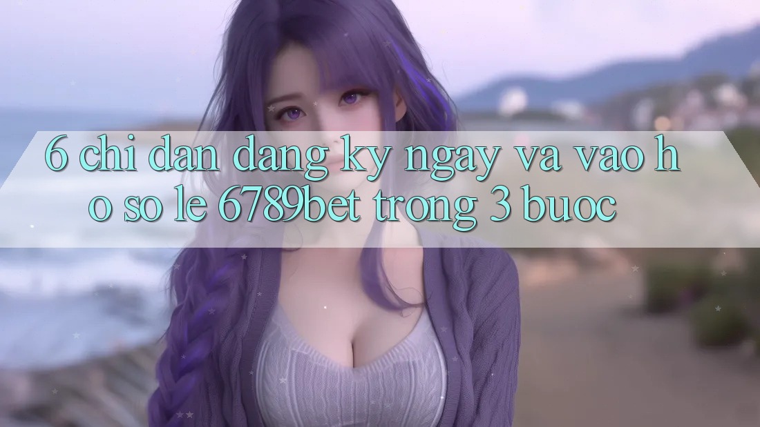 6. Chỉ dẫn Đăng ký ngay và Vào hồ sơ Lẹ 6789bet Trong 3 Bước