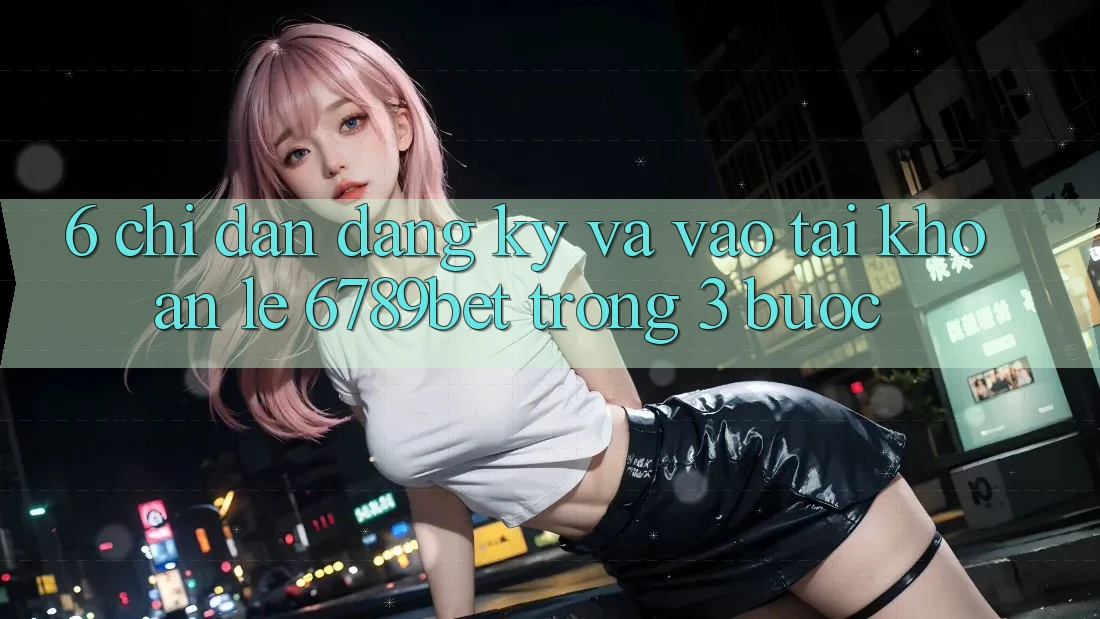 6. Chỉ dẫn Đăng Ký và Vào tài khoản Lẹ 6789bet Trong 3 Bước