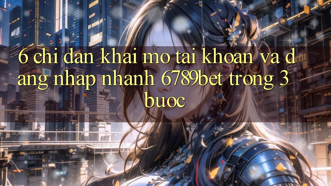 6. Chỉ dẫn Khai mở tài khoản và Đăng Nhập Nhanh 6789bet Trong 3 Bước