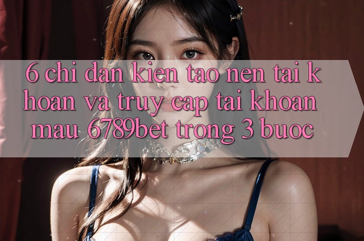 6. Chỉ dẫn Kiến tạo nên tài khoản và Truy cập tài khoản Mau 6789bet Trong 3 Bước