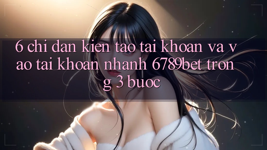 6. Chỉ dẫn Kiến tạo tài khoản và Vào tài khoản Nhanh 6789bet Trong 3 Bước