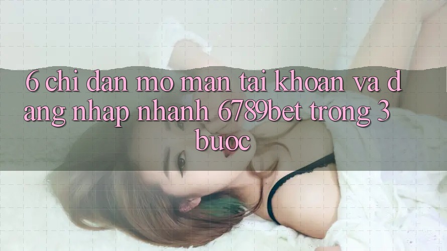6. Chỉ dẫn Mở màn tài khoản và Đăng Nhập Nhanh 6789bet Trong 3 Bước