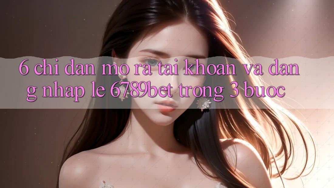 6. Chỉ dẫn Mở ra tài khoản và Đăng Nhập Lẹ 6789bet Trong 3 Bước