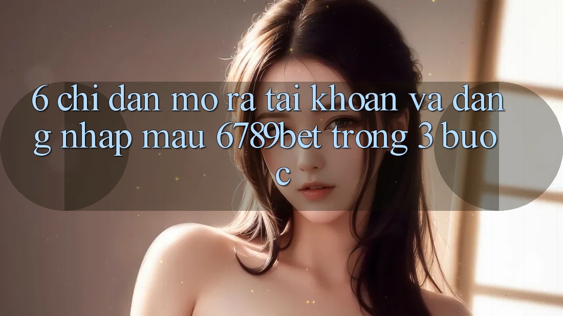 6. Chỉ dẫn Mở ra tài khoản và Đăng Nhập Mau 6789bet Trong 3 Bước