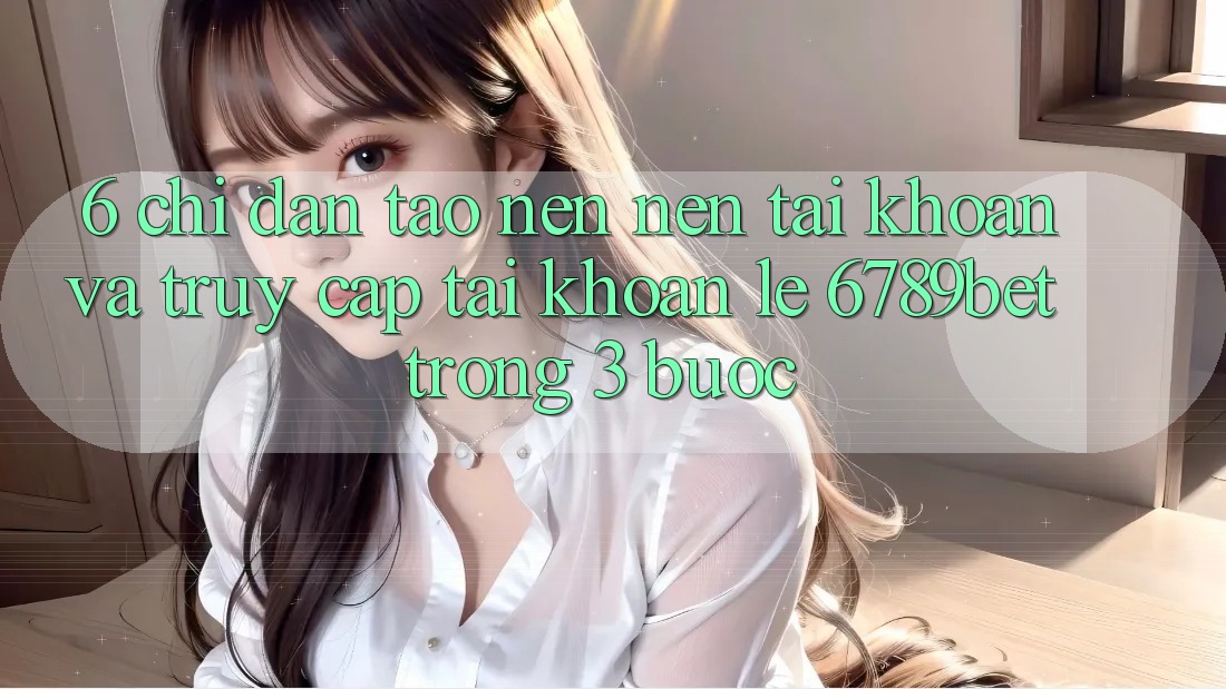 6. Chỉ dẫn Tạo nên nên tài khoản và Truy cập tài khoản Lẹ 6789bet Trong 3 Bước