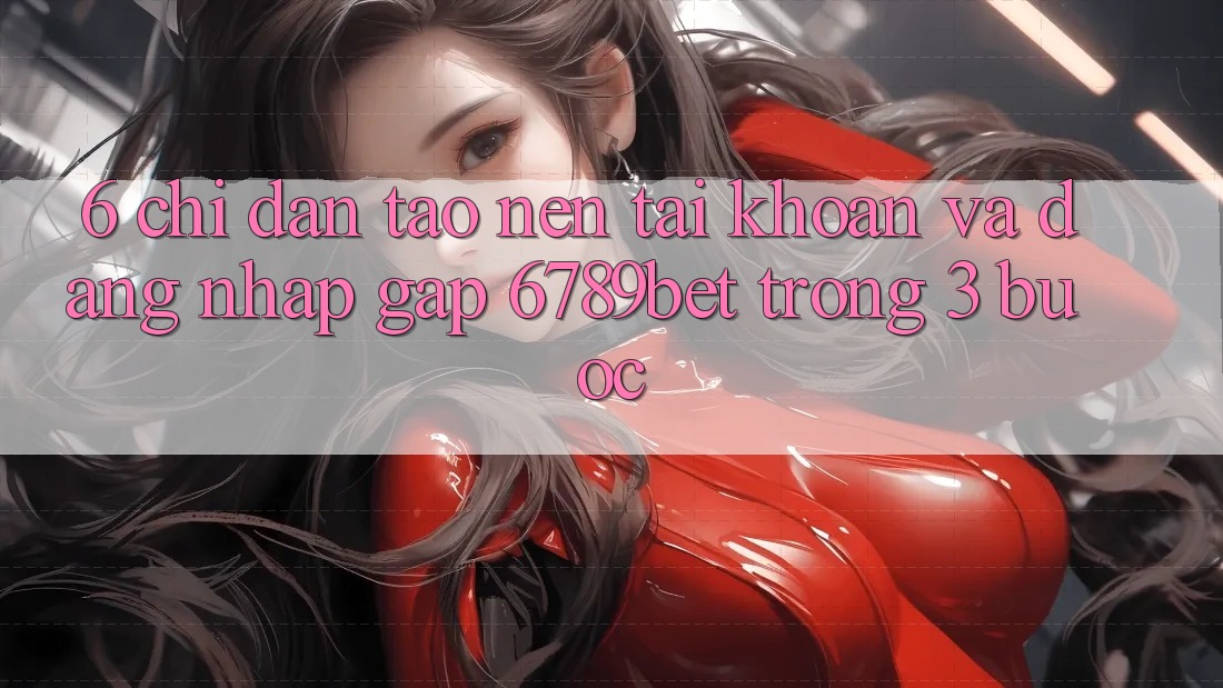 6. Chỉ dẫn Tạo nên tài khoản và Đăng Nhập Gấp 6789bet Trong 3 Bước