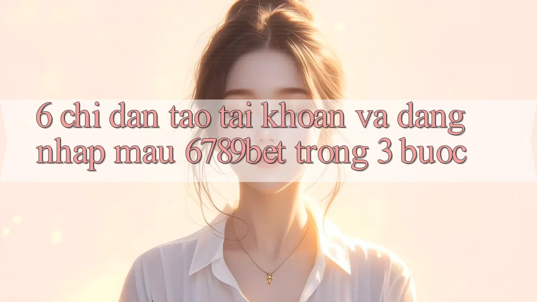6. Chỉ dẫn Tạo tài khoản và Đăng Nhập Mau 6789bet Trong 3 Bước
