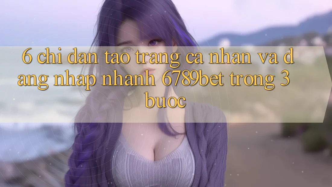 6. Chỉ dẫn Tạo trang cá nhân và Đăng Nhập Nhanh 6789bet Trong 3 Bước
