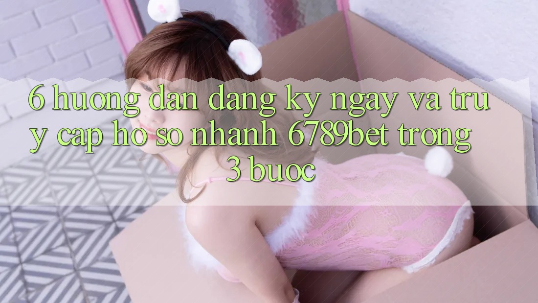 6. Hướng Dẫn Đăng ký ngay và Truy cập hồ sơ Nhanh 6789bet Trong 3 Bước