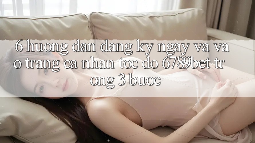 6. Hướng Dẫn Đăng ký ngay và Vào trang cá nhân Tốc độ 6789bet Trong 3 Bước