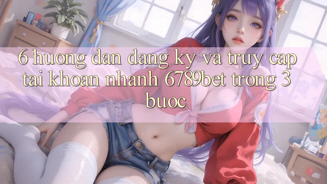 6. Hướng Dẫn Đăng Ký và Truy cập tài khoản Nhanh 6789bet Trong 3 Bước