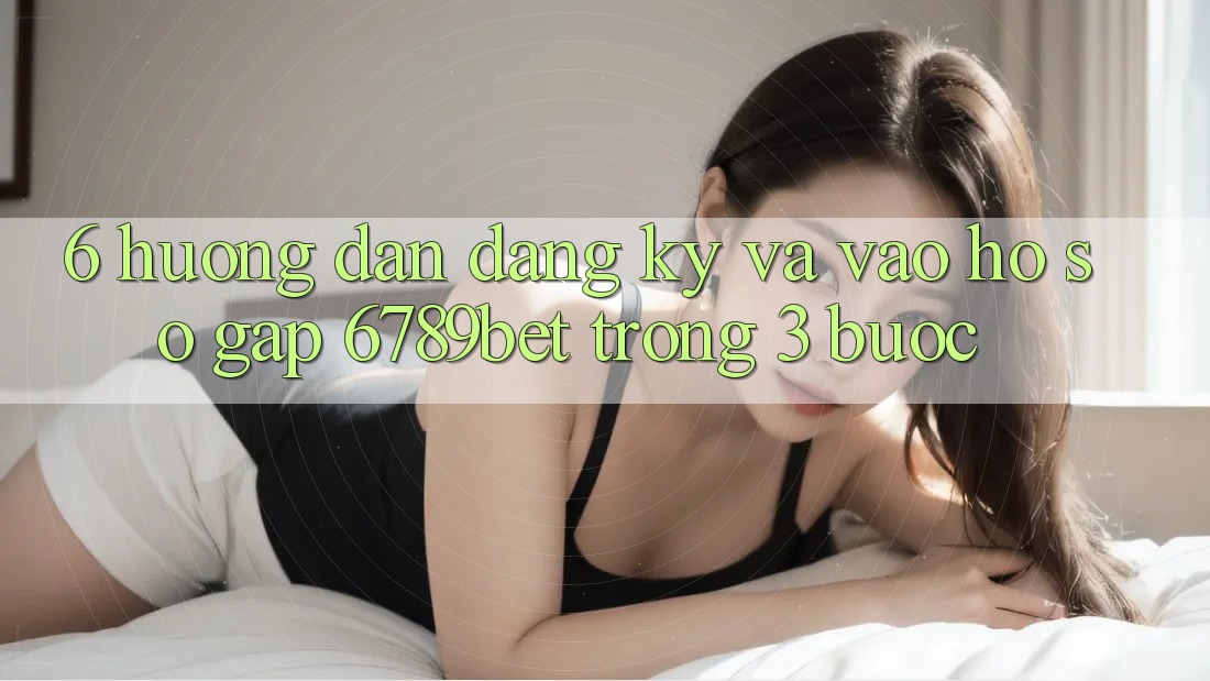6. Hướng Dẫn Đăng Ký và Vào hồ sơ Gấp 6789bet Trong 3 Bước
