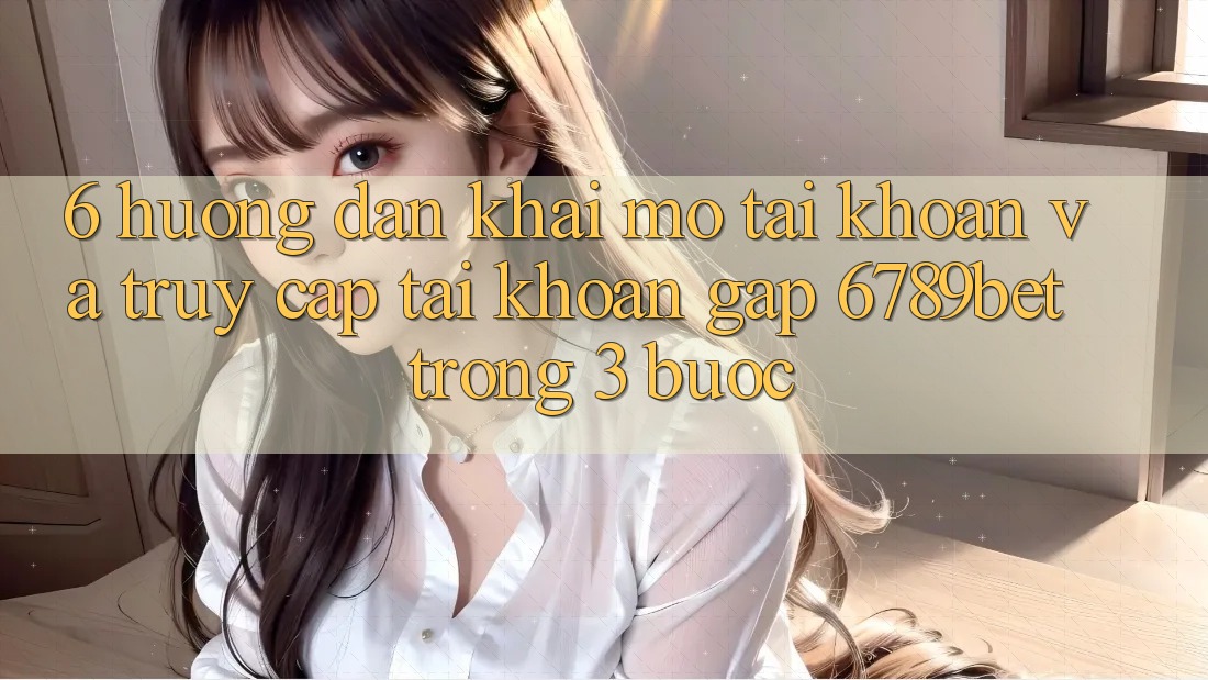 6. Hướng Dẫn Khai mở tài khoản và Truy cập tài khoản Gấp 6789bet Trong 3 Bước