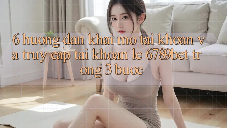 6. Hướng Dẫn Khai mở tài khoản và Truy cập tài khoản Lẹ 6789bet Trong 3 Bước