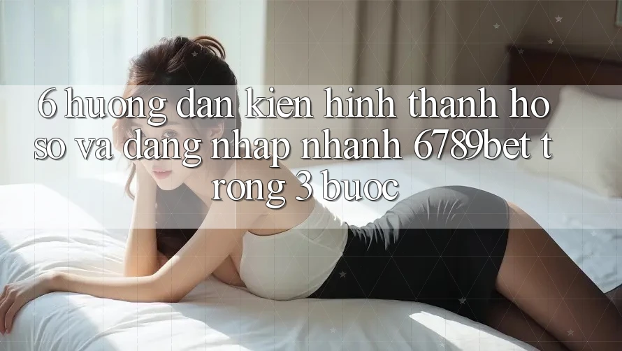 6. Hướng Dẫn Kiến hình thành hồ sơ và Đăng Nhập Nhanh 6789bet Trong 3 Bước